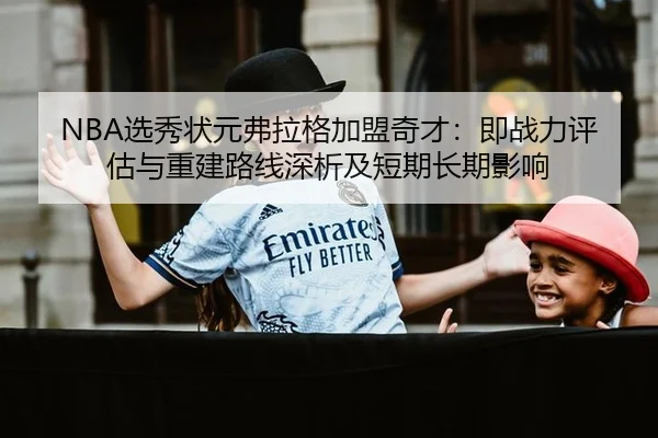 NBA选秀状元弗拉格加盟奇才：即战力评估与重建路线深析及短期长期影响