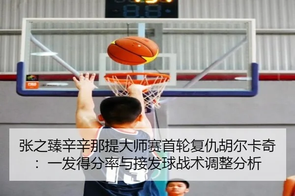 张之臻辛辛那提大师赛首轮复仇胡尔卡奇：一发得分率与接发球战术调整分析