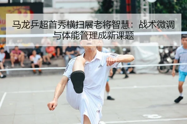 马龙乒超首秀横扫展老将智慧：战术微调与体能管理成新课题